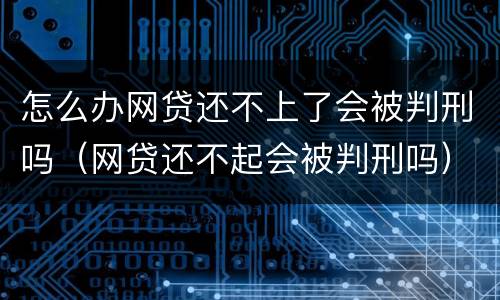 怎么办网贷还不上了会被判刑吗（网贷还不起会被判刑吗）