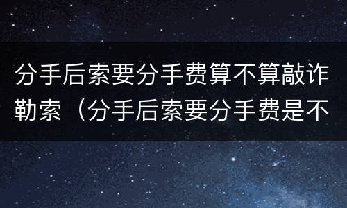 分手后索要分手费算不算敲诈勒索（分手后索要分手费是不是敲诈）