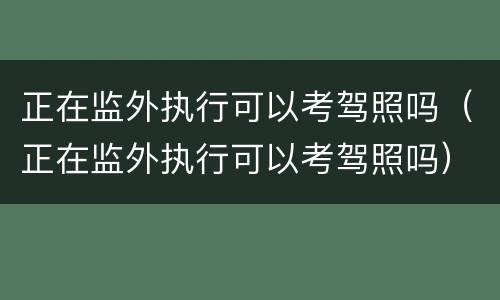 正在监外执行可以考驾照吗（正在监外执行可以考驾照吗）