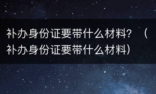补办身份证要带什么材料？（补办身份证要带什么材料）