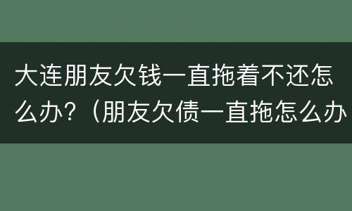 大连朋友欠钱一直拖着不还怎么办?（朋友欠债一直拖怎么办?）