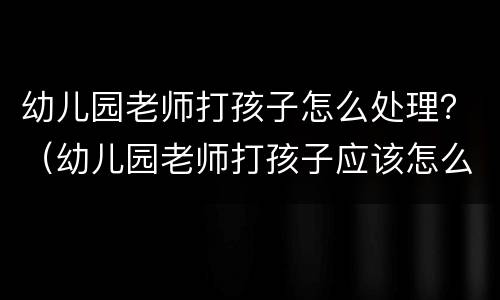 幼儿园老师打孩子怎么处理？（幼儿园老师打孩子应该怎么办）