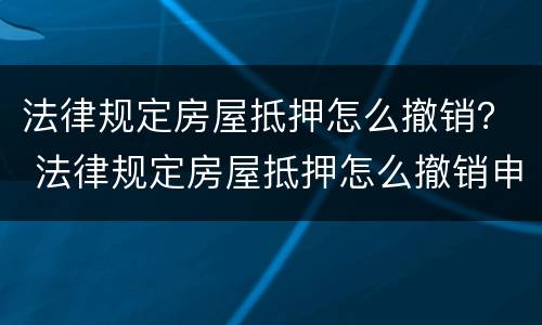 法律规定房屋抵押怎么撤销？ 法律规定房屋抵押怎么撤销申请