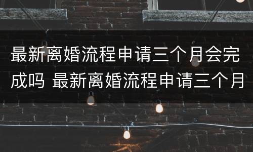 最新离婚流程申请三个月会完成吗 最新离婚流程申请三个月会完成吗