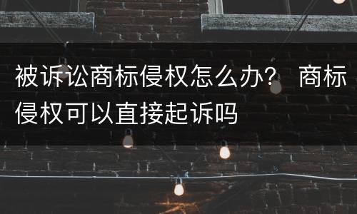 被诉讼商标侵权怎么办？ 商标侵权可以直接起诉吗