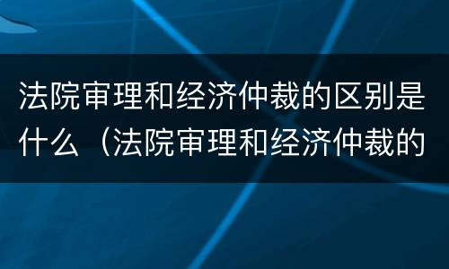 法院审理和经济仲裁的区别是什么（法院审理和经济仲裁的区别是什么呢）