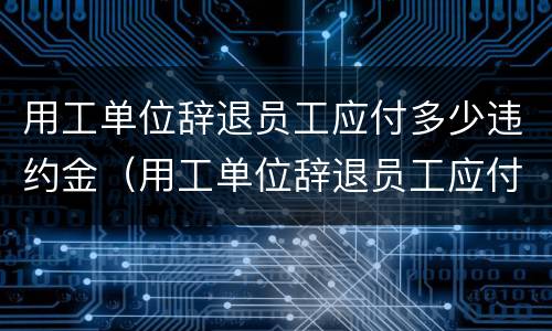 用工单位辞退员工应付多少违约金（用工单位辞退员工应付多少违约金合理）