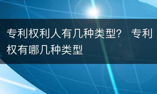 专利权利人有几种类型？ 专利权有哪几种类型