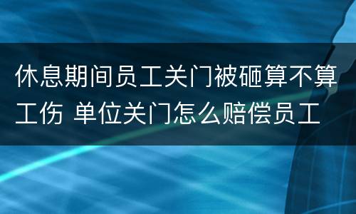 休息期间员工关门被砸算不算工伤 单位关门怎么赔偿员工