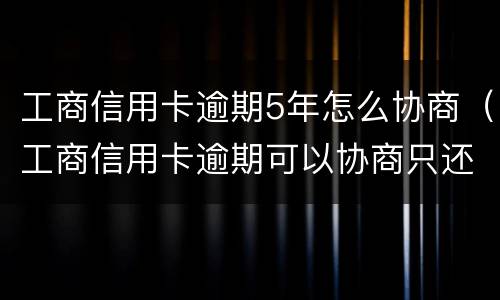 工商信用卡逾期5年怎么协商（工商信用卡逾期可以协商只还本金吗）
