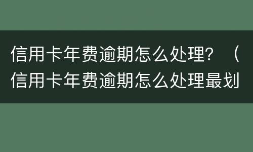信用卡年费逾期怎么处理？（信用卡年费逾期怎么处理最划算）