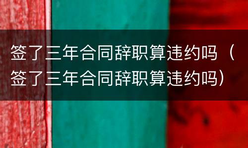 签了三年合同辞职算违约吗（签了三年合同辞职算违约吗）