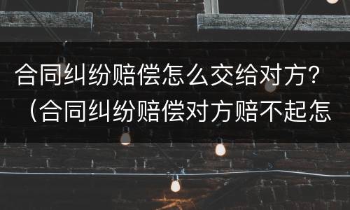 合同纠纷赔偿怎么交给对方？（合同纠纷赔偿对方赔不起怎么办）