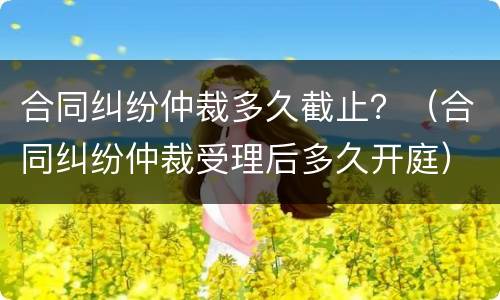 合同纠纷仲裁多久截止？（合同纠纷仲裁受理后多久开庭）