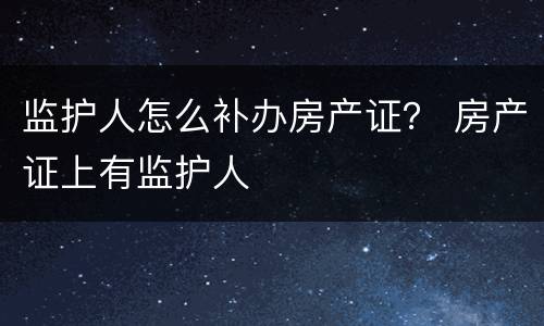 监护人怎么补办房产证？ 房产证上有监护人