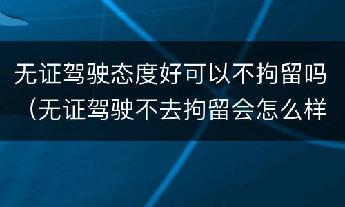 无证驾驶态度好可以不拘留吗（无证驾驶不去拘留会怎么样）