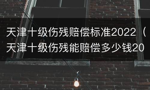 天津十级伤残赔偿标准2022（天津十级伤残能赔偿多少钱2021年）