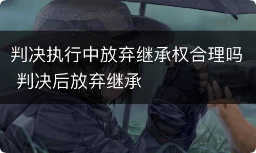 判决执行中放弃继承权合理吗 判决后放弃继承