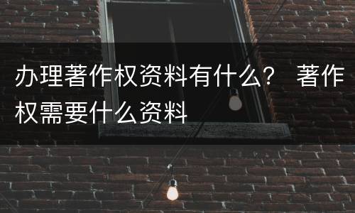 办理著作权资料有什么？ 著作权需要什么资料