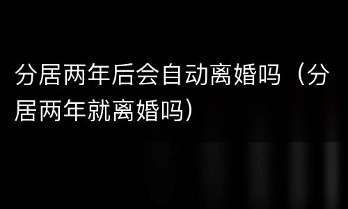 分居两年后会自动离婚吗（分居两年就离婚吗）
