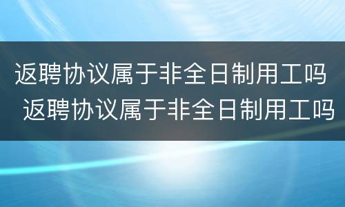 返聘协议属于非全日制用工吗 返聘协议属于非全日制用工吗