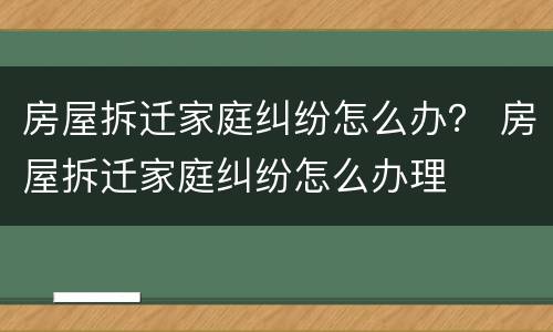 房屋拆迁家庭纠纷怎么办？ 房屋拆迁家庭纠纷怎么办理
