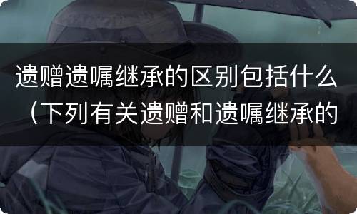 遗赠遗嘱继承的区别包括什么（下列有关遗赠和遗嘱继承的区别说法错误的是）