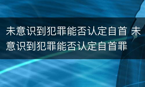 未意识到犯罪能否认定自首 未意识到犯罪能否认定自首罪