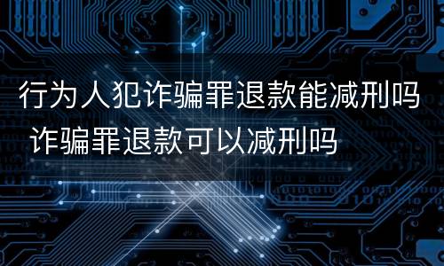 行为人犯诈骗罪退款能减刑吗 诈骗罪退款可以减刑吗