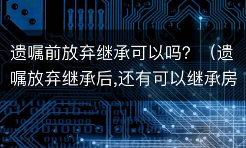 遗嘱前放弃继承可以吗？（遗嘱放弃继承后,还有可以继承房产吗?）