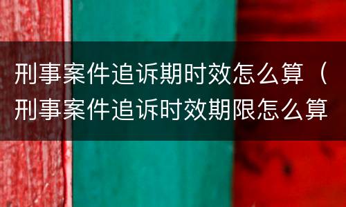 刑事案件追诉期时效怎么算（刑事案件追诉时效期限怎么算）