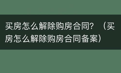 买房怎么解除购房合同？（买房怎么解除购房合同备案）