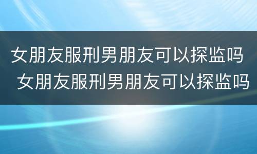 女朋友服刑男朋友可以探监吗 女朋友服刑男朋友可以探监吗知乎