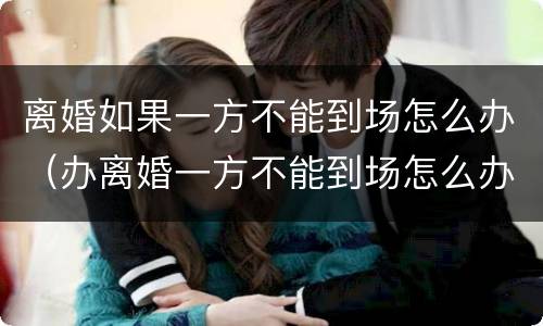 离婚如果一方不能到场怎么办（办离婚一方不能到场怎么办）