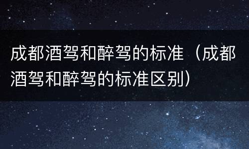 成都酒驾和醉驾的标准（成都酒驾和醉驾的标准区别）