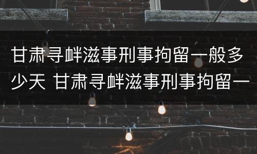 甘肃寻衅滋事刑事拘留一般多少天 甘肃寻衅滋事刑事拘留一般多少天结案