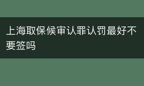 上海取保候审认罪认罚最好不要签吗