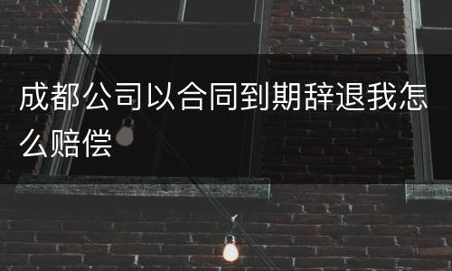 成都公司以合同到期辞退我怎么赔偿