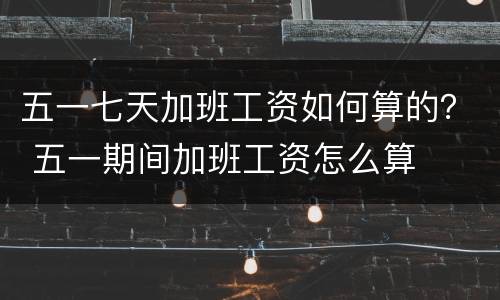 五一七天加班工资如何算的？ 五一期间加班工资怎么算