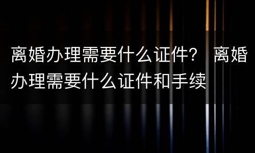 离婚办理需要什么证件？ 离婚办理需要什么证件和手续