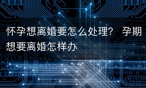 怀孕想离婚要怎么处理？ 孕期想要离婚怎样办