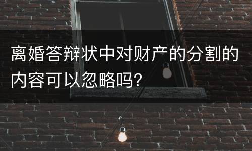 离婚答辩状中对财产的分割的内容可以忽略吗？