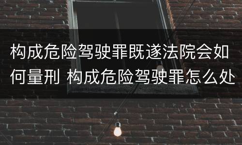 构成危险驾驶罪既遂法院会如何量刑 构成危险驾驶罪怎么处罚