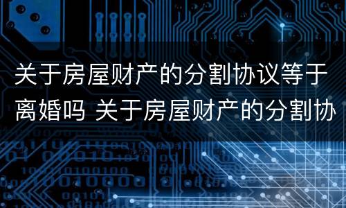 关于房屋财产的分割协议等于离婚吗 关于房屋财产的分割协议等于离婚吗怎么写