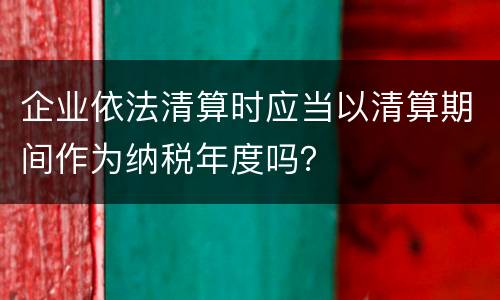 企业依法清算时应当以清算期间作为纳税年度吗？