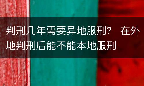 判刑几年需要异地服刑？ 在外地判刑后能不能本地服刑
