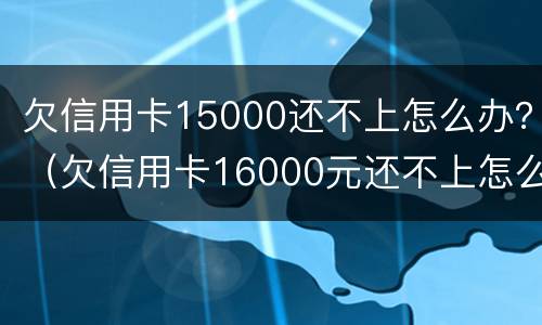 欠信用卡15000还不上怎么办？（欠信用卡16000元还不上怎么办）