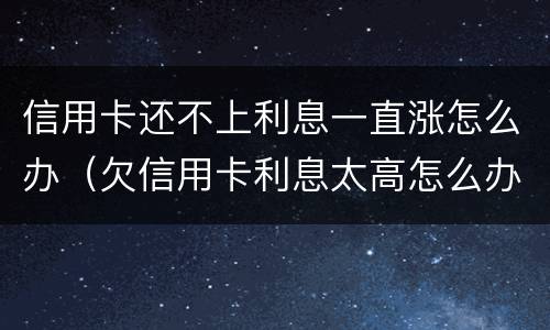 信用卡还不上利息一直涨怎么办（欠信用卡利息太高怎么办）