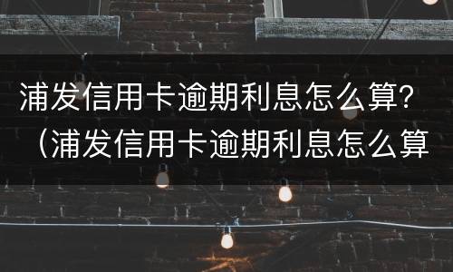 浦发信用卡逾期利息怎么算？（浦发信用卡逾期利息怎么算的）