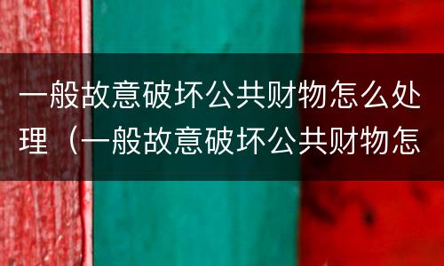 一般故意破坏公共财物怎么处理（一般故意破坏公共财物怎么处理呢）
